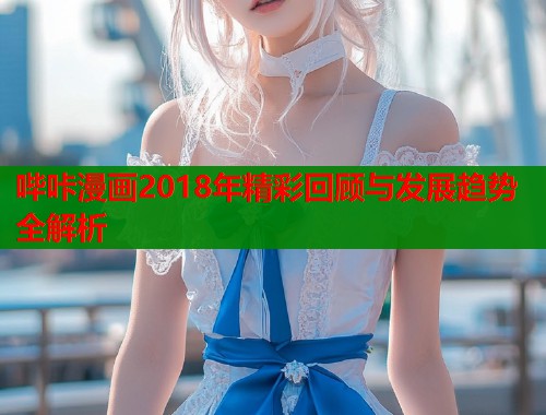 哔咔漫画2018年精彩回顾与发展趋势全解析
