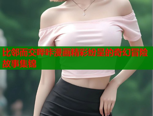 比邻而交哔咔漫画精彩纷呈的奇幻冒险故事集锦
